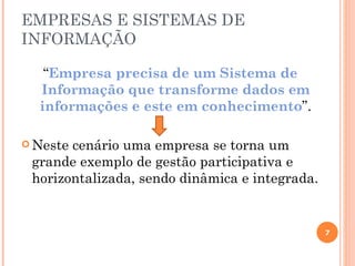 EMPRESAS E SISTEMAS DE
INFORMAÇÃO

   “Empresa precisa de um Sistema de
  Informação que transforme dados em
  informações e este em conhecimento”.

 Nestecenário uma empresa se torna um
 grande exemplo de gestão participativa e
 horizontalizada, sendo dinâmica e integrada.


                                                7
 