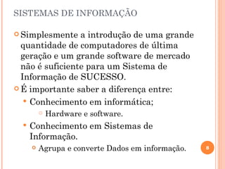 SISTEMAS DE INFORMAÇÃO

 Simplesmente   a introdução de uma grande
  quantidade de computadores de última
  geração e um grande software de mercado
  não é suficiente para um Sistema de
  Informação de SUCESSO.
 É importante saber a diferença entre:

    Conhecimento em informática;
             Hardware e software.
     Conhecimento em Sistemas de
      Informação.
         Agrupa e converte Dados em informação.   8
 