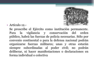 • Artículo 12.Se proscribe el Ejército como institución permanente.
Para la vigilancia y conservación del orden
público, habrá las fuerzas de policía necesarias. Sólo por
convenio continental o para la defensa nacional podrán
organizarse fuerzas militares; unas y otras estarán
siempre subordinadas al poder civil; no podrán
deliberar, ni hacer manifestaciones o declaraciones en
forma individual o colectiva

 