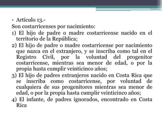 • Artículo 13.Son costarricenses por nacimiento:
1) El hijo de padre o madre costarricense nacido en el
territorio de la República;
2) El hijo de padre o madre costarricense por nacimiento
que nazca en el extranjero, y se inscriba como tal en el
Registro Civil, por la voluntad del progenitor
costarricense, mientras sea menor de edad, o por la
propia hasta cumplir veinticinco años;
3) El hijo de padres extranjeros nacido en Costa Rica que
se inscriba como costarricense, por voluntad de
cualquiera de sus progenitores mientras sea menor de
edad, o por la propia hasta cumplir veinticinco años;
4) El infante, de padres ignorados, encontrado en Costa
Rica

 