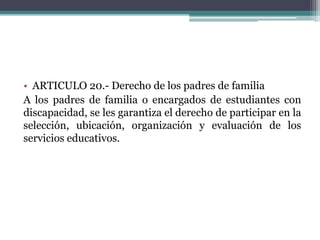 • ARTICULO 20.- Derecho de los padres de familia
A los padres de familia o encargados de estudiantes con
discapacidad, se les garantiza el derecho de participar en la
selección, ubicación, organización y evaluación de los
servicios educativos.

 