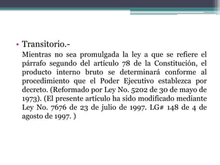 • Transitorio.Mientras no sea promulgada la ley a que se refiere el
párrafo segundo del artículo 78 de la Constitución, el
producto interno bruto se determinará conforme al
procedimiento que el Poder Ejecutivo establezca por
decreto. (Reformado por Ley No. 5202 de 30 de mayo de
1973). (El presente artículo ha sido modificado mediante
Ley No. 7676 de 23 de julio de 1997. LG# 148 de 4 de
agosto de 1997. )

 