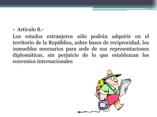 • Artículo 8.Los estados extranjeros sólo podrán adquirir en el
territorio de la República, sobre bases de reciprocidad, los
inmuebles necesarios para sede de sus representaciones
diplomáticas, sin perjuicio de lo que establezcan los
convenios internacionales

 