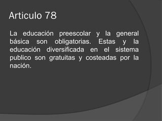 Articulo 78
La educación preescolar y la general
básica son obligatorias. Estas y la
educación diversificada en el sistema
publico son gratuitas y costeadas por la
nación.

 