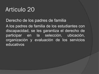 Articulo 20
Derecho de los padres de familia
A los padres de familia de los estudiantes con
discapacidad, se les garantiza el derecho de
participar en la selección, ubicación,
organización y evaluación de los servicios
educativos

 
