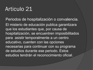 Articulo 21
Periodos de hospitalización o convalencia.
El misterio de educación publica garantizara
que los estudiantes que, por causa de
hospitalización, se encuentren imposibilitados
para asistir temporalmente a un centro
educativo, cuenten con las opciones
necesarias para continuar con su programa
de estudios durante ese periodo. Estos
estudios tendrán el reconocimiento oficial.

 