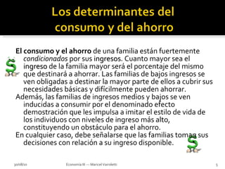 El consumo y el ahorro  de una familia están fuertemente  condicionados  por sus  ingresos . Cuanto mayor sea el  ingreso  de la familia mayor será el porcentaje del mismo que destinará a ahorrar. Las familias de bajos ingresos se ven obligadas a destinar la mayor parte de ellos a cubrir sus necesidades básicas y difícilmente pueden ahorrar. Además, las familias de ingresos medios y bajos se ven inducidas a consumir por el denominado efecto demostración que les impulsa a imitar el estilo de vida de los individuos con niveles de ingreso más alto, constituyendo un obstáculo para el ahorro. En cualquier caso, debe señalarse que las familias toman sus decisiones con relación a su ingreso disponible. 30/08/10 Economía III --- Maricel Vairoletti 
