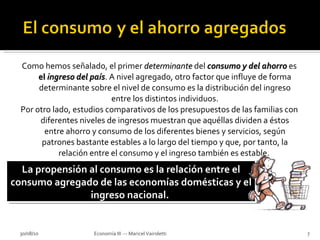 Como hemos señalado, el primer  determinante   del  consumo y del ahorro   es  el  ingreso del país . A nivel agregado, otro factor que influye de forma determinante sobre el nivel de consumo es la distribución del ingreso entre los distintos individuos. Por otro lado, estudios comparativos de los presupuestos de las familias con diferentes niveles de ingresos muestran que aquéllas dividen a éstos entre ahorro y consumo de los diferentes bienes y servicios, según patrones bastante estables a lo largo del tiempo y que, por tanto, la relación entre el consumo y el ingreso también es estable.  30/08/10 Economía III --- Maricel Vairoletti La propensión al consumo es la relación entre el consumo agregado de las economías domésticas y el ingreso nacional.  