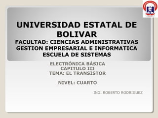 UNIVERSIDAD ESTATAL DE
       BOLIVAR
FACULTAD: CIENCIAS ADMINISTRATIVAS
GESTION EMPRESARIAL E INFORMATICA
       ESCUELA DE SISTEMAS
         ELECTRÓNICA BÁSICA
             CAPITULO III
         TEMA: EL TRANSISTOR

           NIVEL: CUARTO

                       ING. ROBERTO RODRIGUEZ
 