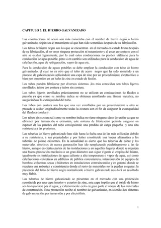 1
CAPITULO 3. EL HIERRO GALVANIZADO
Las conducciones de acero son más conocidas con el nombre de hierro negro o hierro
galvanizado, según sea el tratamiento al que han sido sometidas después de su fabricación.
Los tubos de hierro negro son los que se encuentran en el mercado en estado bruto después
de su fabricación, al no tener ninguna protección ni tratamiento y al estar en contacto con el
aire se oxidan ligeramente, por lo cual estas conducciones no pueden utilizarse para la
conducción de agua potable, pero si en cambio son utilizadas para la conducción de agua de
calefacción, agua de refrigeración, vapor de agua etc.
Para la conducción de aguas potables se debe emplear la conducción con tubo de hierro
galvanizado, el cual no es otro que el tubo de acero negro que ha sido sometido a un
proceso de galvanización aplicándole una capa de zinc por un procedimiento electrolítico o
bien por inmersión en un baño de zinc en estado de fusión.
Los tubos pueden fabricarse por diversos sistemas ,los más conocidos son tubos ligeros
enrollados, tubos con costura y tubos sin costura.
Los tubos ligeros enrollados prácticamente no se utilizan en conducciones de fluidos a
presión ya que como su nombre indica se obtienen enrollando una lámina metálica, no
asegurándose la estanqueidad del tubo.
Los tubos con costura son los que una vez enrollados por un procedimiento u otro se
procede a soldar longitudinalmente todas la costura con el fin de asegurar la estanqueidad
del fluido a conducir.
Los tubos sin costura tal como su nombre indica no tiene ninguna clase de unión ya que se
obtienen por laminación o extrusión, este sistema de fabricación permite asegurar un
espesor de las paredes del tubo consiguiendo una perdida de carga pequeña y una alta
resistencia a las presiones.
Las tuberías de hierro galvanizado han sido hasta la fecha una de las más utilizadas debido
a su resistencia, a sus propiedades y por haber constituido una buena alternativa a las
tuberías de plomo existentes. En la actualidad es cierto que las tuberías de cobre y los
materiales sintéticos de nueva generación han ido remplazando paulatinamente a las de
hierro, aunque en ciertas partes de las instalaciones y en aquellos lugares donde se requiera
una buena protección mecánica o un gran diámetro aun sigue vigente el empleo del hierro,
igualmente en instalaciones de agua caliente a alta temperatura o vapor de agua, así como
calefacciones colectivas en edificios de pública concurrencia, interconexión de equipos de
bombeo, columnas secas o hidrantes en instalaciones contraincendio y en general donde se
requiera una robustez y consistencia donde el resto de materiales no la puedan asegurar, la
presencia del tubo de hierro negro normalizado o hierro galvanizado nos dará un resultado
muy fiable.
Las tuberías de hierro galvanizado se presentan en el mercado con una protección
constituida por una capa interior y exterior de zinc, esta capa impide que el óxido de hierro
sea transportado por el agua, y exteriormente evita en gran parte el ataque de los materiales
de construcción. Esta protección recibe el nombre de galvanizado, existiendo dos sistemas
de galvanización: por inmersión y por electrólisis.
 