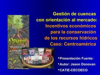 Gestión de cuencas
con orientación al mercado:
Incentivos económicos
para la conservación
de los recursos hídricos
Caso: Centroamérica
Presentación Fuente:
Autor: Jason Donovan
CATIE-CECOECO
 