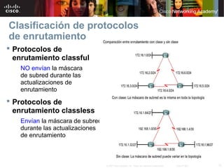 12© 2007 Cisco Systems, Inc. Todos los derechos reservados. Cisco Public
Clasificación de protocolos
de enrutamiento
 Protocolos de
enrutamiento classful
NO envían la máscara
de subred durante las
actualizaciones de
enrutamiento
 Protocolos de
enrutamiento classless
Envían la máscara de subred
durante las actualizaciones
de enrutamiento
 
