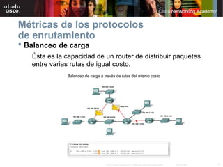 17© 2007 Cisco Systems, Inc. Todos los derechos reservados. Cisco Public
Métricas de los protocolos
de enrutamiento
 Balanceo de carga
Ésta es la capacidad de un router de distribuir paquetes
entre varias rutas de igual costo.
 