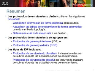 23© 2007 Cisco Systems, Inc. Todos los derechos reservados. Cisco Public
Resumen
 Los protocolos de enrutamiento dinámico tienen las siguientes
funciones:
- Comparten información de forma dinámica entre routers.
- Actualizan las tablas de enrutamiento de forma automática
cuando cambia la topología.
- Determinan cuál es la mejor ruta a un destino.
 Los protocolos de enrutamiento se agrupan en:
- Protocolos de gateway interiores (IGP) o
- Protocolos de gateway exterior (EGP)
 Los tipos de IGP incluyen:
- Protocolos de enrutamiento classless: incluyen la máscara
de subred durante las actualizaciones de enrutamiento.
- Protocolos de enrutamiento classful: no incluyen la máscara
de subred durante las actualizaciones de enrutamiento.
 