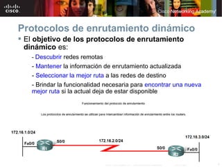 4© 2007 Cisco Systems, Inc. Todos los derechos reservados. Cisco Public
Protocolos de enrutamiento dinámico
 El objetivo de los protocolos de enrutamiento
dinámico es:
- Descubrir redes remotas
- Mantener la información de enrutamiento actualizada
- Seleccionar la mejor ruta a las redes de destino
- Brindar la funcionalidad necesaria para encontrar una nueva
mejor ruta si la actual deja de estar disponible
 