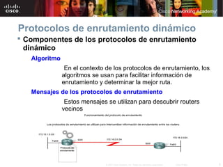 5© 2007 Cisco Systems, Inc. Todos los derechos reservados. Cisco Public
Protocolos de enrutamiento dinámico
 Componentes de los protocolos de enrutamiento
dinámico
Algoritmo
En el contexto de los protocolos de enrutamiento, los
algoritmos se usan para facilitar información de
enrutamiento y determinar la mejor ruta.
Mensajes de los protocolos de enrutamiento
Estos mensajes se utilizan para descubrir routers
vecinos
e intercambiar información de enrutamiento.
 