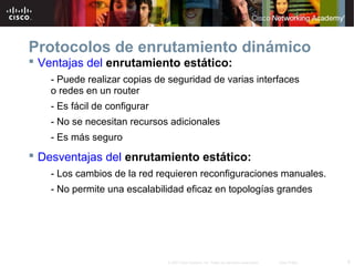 6© 2007 Cisco Systems, Inc. Todos los derechos reservados. Cisco Public
Protocolos de enrutamiento dinámico
 Ventajas del enrutamiento estático:
- Puede realizar copias de seguridad de varias interfaces
o redes en un router
- Es fácil de configurar
- No se necesitan recursos adicionales
- Es más seguro
 Desventajas del enrutamiento estático:
- Los cambios de la red requieren reconfiguraciones manuales.
- No permite una escalabilidad eficaz en topologías grandes
 