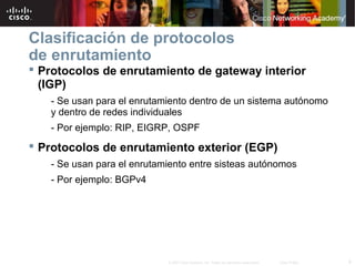 9© 2007 Cisco Systems, Inc. Todos los derechos reservados. Cisco Public
Clasificación de protocolos
de enrutamiento
 Protocolos de enrutamiento de gateway interior
(IGP)
- Se usan para el enrutamiento dentro de un sistema autónomo
y dentro de redes individuales
- Por ejemplo: RIP, EIGRP, OSPF
 Protocolos de enrutamiento exterior (EGP)
- Se usan para el enrutamiento entre sisteas autónomos
- Por ejemplo: BGPv4
 