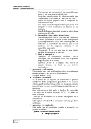 Administración de Empresas
Política y Estrategia Empresarial

                                     Si el mercado que trabajas son 3 mercados diferentes,
                                     atacas el que no se esta atendiendo bien.
                                     Se produce también dentro del mismo mercado, ósea
                                     concentras tus esfuerzos en un “barrio en una Zona”.
                                     Atacas una región geográfica que tu competidor no
                                     esta atendiendo bien.
                                     Esto obliga a que el competidor repliegue líneas, ósea
                                     obligarlo a poner mecanismos de defensa en ese
                                     mercado.
                                     Cuando la línea es demasiado grande no sabes donde
                                     exactamente defender.
                                 2. Por motivos comerciales o de marketing
                                     Los ataques por los flancos en el mercado consiste en
                                     el asalto que intentan explotar factores demográficos
                                     y del comportamiento social, estos factores pueden ser
                                     traducidos en necesidades de mercado que no son
                                     atendidos por los negocios existentes y son
                                     vulnerables a un asalto
                                     (Demografía  en ese algo que no esta siendo
                                     atendido ahí concentras la energía)
                                 3. Motivos tecnológicos
                                     Desbordar al competidor mediante nuevas
                                     tecnologías, este es el menos usado y no se produce
                                     en países como en el nuestro.
                                     Ejemplo: Crysler  la empresa mas famosa en
                                     ataques frontales, la VAN es por motivos
                                     tecnológicos.
                          c) Ataques de envolvimiento
                             Una reacción para cada acción del enemigo, un producto de
                             competencia para cada producto del competidor.
                             Ejemplo: AirBus – Boing.
                          d) Ataques de aislamiento
                             En el mundo de los negocios un aislamiento se produce
                             cuando uno de los competidores, por efecto de las acciones
                             del otro, queda en situación de contar con muy pocas ventajas
                             competitivas o con muy pocas fortalezas compartidas con sus
                             oponentes.
                             Ósea básicamente es dejar suelta la fortaleza del competidor
                             y ser mejor en lo demás. Ejemplo: ENTEL Vs. VIVA en
                             señal, cobertura.
                             Tiene que ser la empresa de la misma envergadura de la
                             competencia.
                             Esto implica habilidad  el aislamiento se tiene que hacer
                             sutilmente.
                          e) Ataques no convencionales
                             Esta hecha para el competidor pequeño y sobrevivir., es
                             sumamente táctico.
                             Tipos de ataques no convencionales
                                           1. Ataque por precio


Julio Zuna
Pág. 10
 