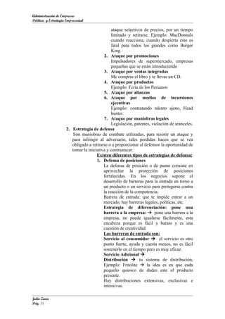 Administración de Empresas
Política y Estrategia Empresarial

                                                ataque selectivos de precios, por un tiempo
                                                limitado y retirarse. Ejemplo: MacDonnals
                                                cuando reacciona, cuando despierta esto es
                                                fatal para todos los grandes como Burger
                                                King.
                                           2. Ataque por promociones
                                                Impulsadores de supermercado, empresas
                                                pequeñas que se están introduciendo
                                           3. Ataque por ventas integradas
                                                Me compras el libro y te llevas un CD.
                                           4. Ataque por productos
                                                Ejemplo: Feria de los Peruanos
                                           5. Ataque por alianzas
                                           6. Ataque por medios de incursiones
                                                ejecutivas
                                                Ejemplo: contratando talento ajeno, Head
                                                hunter.
                                           7. Ataque por maniobras legales
                                                Legislación, patentes, violación de aranceles.
                      2. Estrategia de defensa
                          Son maniobras de combate utilizadas, para resistir un ataque y
                         para infringir al adversario, tales perdidas hacen que se vea
                         obligado a retirarse o a proporcionar al defensor la oportunidad de
                         tomar la iniciativa y contraatacar.
                                       Existen diferentes tipos de estrategias de defensa:
                                       1. Defensa de posiciones
                                           La defensa de posición o de punto consiste en
                                           aprovechar la protección de posiciones
                                           fortalecidas. En los negocios supone el
                                           desarrollo de barreras para la entrada en torno a
                                           un producto o un servicio para protegerse contra
                                           la reacción de la competencia.
                                           Barrera de entrada: que te impide entrar a un
                                           mercado, hay barreras legales, políticas, etc.
                                           Estrategia de diferenciación: pone una
                                           barrera a la empresa:  pone una barrera a la
                                           empresa, no puede igualarse fácilmente, esta
                                           encabeza porque es fácil y barato y es una
                                           cuestión de creatividad.
                                           Las barreras de entrada son:
                                           Servicio al consumidor  el servicio es otro
                                           punto fuerte, ayuda y cuesta menos, no es fácil
                                           sostenerlo en el tiempo pero es muy eficaz.
                                           Servicio Adicional 
                                           Distribución  tu sistema de distribución,
                                           Ejemplo: Fritolite  la idea es en que cada
                                           pequeño quiosco de dudes este el producto
                                           presente.
                                           Hay distribuciones extensivas, exclusivas e
                                           intensivas.

Julio Zuna
Pág. 11
 
