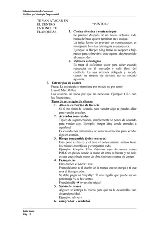 Administración de Empresas
Política y Estrategia Empresarial

             TE VAN ATACAR EN
             EL CENTRO                                 “PUNTO G”
             ENTONCE TU
             FLANQUEAS              5. Contra ofensiva o contraataque
                                        Se produce después de un buena defensa, toda
                                        buena defensa quiere terminar en u ataque.
                                        La única forma de prevenir un contraataque, es
                                        manejando bien las estrategias secuenciales.
                                        Ejemplo: la Burger King lanzo su Wopper a bajo
                                        precio para sobrevivir, esto agarra desprevenido
                                        al competidor.
                                    6. Retirada estratégica
                                        Es tener el suficiente valor para saber cuando
                                        retroceder en el mercado y salir ileso del
                                        conflicto. Es una retirada obligada y sucede
                                        cuando tu sistema de defensa no ha podido
                                        aguantar.
                  3. Estrategias de alianza
                     Frase: La estrategia se mantiene por miedo no por amor.
                     Harold Mac Millan
                     Las alianzas las haces por que las necesitas. Ejemplo: CRE con
                     las financieras.
                     Tipos de estrategias de alianza
                       1. Alianza en función de licencia
                            Si tú no tienes la licencia para vender algo te puedes aliar
                            para vender ese algo.
                       2. Acuerdos comerciales
                            Típico de supermercados, simplemente te pones de acuerdo
                            para vender algo. Ejemplo: burger king vende entradas a
                            aqualand,
                            Es cuando dos estructuras de comercialización para vender
                            algo en común.
                       3. Riesgo compartido (joint ventures)
                            Uno pone el dinero y el otro el conocimiento ambos tiene
                            los mismos beneficios y comparten todo.
                            Ejemplo: Maquila. Ellos fabrican ropa de marca como
                            POLO en países donde la mano de obra es barata y no solo
                            es una cuestión de mano de obra sino un sistema de costeo
                       4. Franquicias
                            Ellos tienen el Know How.
                            Franquiciante es el dueño de la marca que te otorga a ti que
                            eres el franquiciado.
                            Se debe pagar un “royalty”  una regalía que puede ser un
                            porcentaje % de las ventas
                            Franchineffe  inversión inicial
                       5. Sesión de marca
                            Alguien te entrega la marca para que tu la desarrolles con
                            discrecionalidad.
                            Ejemplo: salvietty
                       6. comprador - vendedor

Julio Zuna
Pág. 13
 