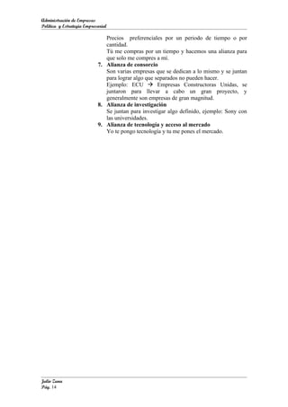 Administración de Empresas
Política y Estrategia Empresarial

                               Precios preferenciales por un periodo de tiempo o por
                               cantidad.
                               Tú me compras por un tiempo y hacemos una alianza para
                               que solo me compres a mí.
                            7. Alianza de consorcio
                               Son varias empresas que se dedican a lo mismo y se juntan
                               para lograr algo que separados no pueden hacer.
                               Ejemplo: ECU  Empresas Constructoras Unidas, se
                               juntaron para llevar a cabo un gran proyecto, y
                               generalmente son empresas de gran magnitud.
                            8. Alianza de investigación
                               Se juntan para investigar algo definido, ejemplo: Sony con
                               las universidades.
                            9. Alianza de tecnología y acceso al mercado
                               Yo te pongo tecnología y tu me pones el mercado.




Julio Zuna
Pág. 14
 
