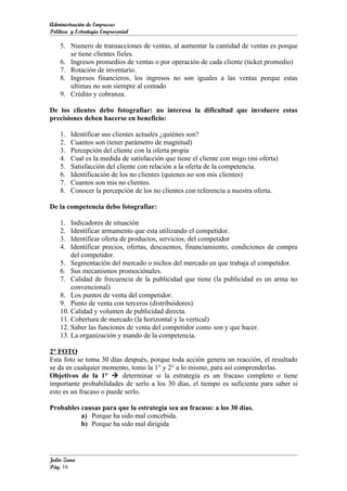 Administración de Empresas
Política y Estrategia Empresarial

    5. Numero de transacciones de ventas, al aumentar la cantidad de ventas es porque
       se tiene clientes fieles.
    6. Ingresos promedios de ventas o por operación de cada cliente (ticket promedio)
    7. Rotación de inventario.
    8. Ingresos financieros, los ingresos no son iguales a las ventas porque estas
       ultimas no son siempre al contado
    9. Crédito y cobranza.

De los clientes debo fotografiar: no interesa la dificultad que involucre estas
precisiones deben hacerse en beneficio:

    1.   Identificar sus clientes actuales ¿quiénes son?
    2.   Cuantos son (tener parámetro de magnitud)
    3.   Percepción del cliente con la oferta propia
    4.   Cual es la medida de satisfacción que tiene el cliente con migo (mi oferta)
    5.   Satisfacción del cliente con relación a la oferta de la competencia.
    6.   Identificación de los no clientes (quienes no son mis clientes)
    7.   Cuantos son mis no clientes.
    8.   Conocer la percepción de los no clientes con referencia a nuestra oferta.

De la competencia debo fotografiar:

    1.  Indicadores de situación
    2.  Identificar armamento que esta utilizando el competidor.
    3.  Identificar oferta de productos, servicios, del competidor
    4.  Identificar precios, ofertas, descuentos, financiamiento, condiciones de compra
        del competidor.
    5. Segmentación del mercado o nichos del mercado en que trabaja el competidor.
    6. Sus mecanismos promociónales.
    7. Calidad de frecuencia de la publicidad que tiene (la publicidad es un arma no
        convencional)
    8. Los puntos de venta del competidor.
    9. Punto de venta con terceros (distribuidores)
    10. Calidad y volumen de publicidad directa.
    11. Cobertura de mercado (la horizontal y la vertical)
    12. Saber las funciones de venta del competidor como son y que hacer.
    13. La organización y mando de la competencia.

2° FOTO
Esta foto se toma 30 días después, porque toda acción genera un reacción, el resultado
se da en cualquier momento, tomo la 1° y 2° a lo mismo, para así comprenderlas.
Objetivos de la 1°  determinar si la estrategia es un fracaso completo o tiene
importante probabilidades de serlo a los 30 días, el tiempo es suficiente para saber si
esto es un fracaso o puede serlo.

Probables causas para que la estrategia sea un fracaso: a los 30 días.
          a) Porque ha sido mal concebida.
          b) Porque ha sido mal dirigida




Julio Zuna
Pág. 16
 