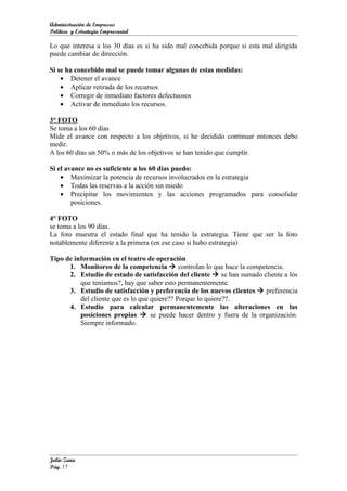 Administración de Empresas
Política y Estrategia Empresarial

Lo que interesa a los 30 días es si ha sido mal concebida porque si esta mal dirigida
puede cambiar de dirección.

Si se ha concebido mal se puede tomar algunas de estas medidas:
    • Detener el avance
    • Aplicar retirada de los recursos
    • Corregir de inmediato factores defectuosos
    • Activar de inmediato los recursos.

3° FOTO
Se toma a los 60 días
Mide el avance con respecto a los objetivos, si he decidido continuar entonces debo
medir.
A los 60 días un 50% o más de los objetivos se han tenido que cumplir.

Si el avance no es suficiente a los 60 días puedo:
    • Maximizar la potencia de recursos involucrados en la estrategia
    • Todas las reservas a la acción sin miedo
    • Precipitar los movimientos y las acciones programados para consolidar
        posiciones.

4° FOTO
se toma a los 90 días.
La foto muestra el estado final que ha tenido la estrategia. Tiene que ser la foto
notablemente diferente a la primera (en ese caso si hubo estrategia)

Tipo de información en el teatro de operación
      1. Monitoreo de la competencia  controlan lo que hace la competencia.
      2. Estudio de estado de satisfacción del cliente  se han sumado cliente a los
          que teníamos?, hay que saber esto permanentemente.
      3. Estudio de satisfacción y preferencia de los nuevos clientes  preferencia
          del cliente que es lo que quiere?? Porque lo quiere??.
      4. Estudio para calcular permanentemente las alteraciones en las
          posiciones propias  se puede hacer dentro y fuera de la organización.
          Siempre informado.




Julio Zuna
Pág. 17
 