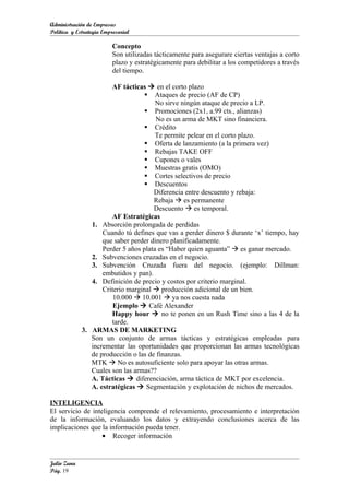 Administración de Empresas
Política y Estrategia Empresarial

                         Concepto
                         Son utilizadas tácticamente para asegurare ciertas ventajas a corto
                         plazo y estratégicamente para debilitar a los competidores a través
                         del tiempo.

                       AF tácticas  en el corto plazo
                                    Ataques de precio (AF de CP)
                                       No sirve ningún ataque de precio a LP.
                                    Promociones (2x1, a.99 cts., alianzas)
                                       No es un arma de MKT sino financiera.
                                    Crédito
                                       Te permite pelear en el corto plazo.
                                    Oferta de lanzamiento (a la primera vez)
                                    Rebajas TAKE OFF
                                    Cupones o vales
                                    Muestras gratis (OMO)
                                    Cortes selectivos de precio
                                    Descuentos
                                      Diferencia entre descuento y rebaja:
                                      Rebaja  es permanente
                                      Descuento  es temporal.
                       AF Estratégicas
                1. Absorción prolongada de perdidas
                    Cuando tú defines que vas a perder dinero $ durante ‘x’ tiempo, hay
                    que saber perder dinero planificadamente.
                    Perder 5 años plata es “Haber quien aguanta”  es ganar mercado.
                2. Subvenciones cruzadas en el negocio.
                3. Subvención Cruzada fuera del negocio. (ejemplo: Dillman:
                    embutidos y pan).
                4. Definición de precio y costos por criterio marginal.
                    Criterio marginal  producción adicional de un bien.
                        10.000  10.001  ya nos cuesta nada
                        Ejemplo  Café Alexander
                       Happy hour  no te ponen en un Rush Time sino a las 4 de la
                       tarde.
             3. ARMAS DE MARKETING
                Son un conjunto de armas tácticas y estratégicas empleadas para
                incrementar las oportunidades que proporcionan las armas tecnológicas
                de producción o las de finanzas.
                MTK  No es autosuficiente solo para apoyar las otras armas.
                Cuales son las armas??
                A. Tácticas  diferenciación, arma táctica de MKT por excelencia.
                A. estratégicas  Segmentación y explotación de nichos de mercados.

INTELIGENCIA
El servicio de inteligencia comprende el relevamiento, procesamiento e interpretación
de la información, evaluando los datos y extrayendo conclusiones acerca de las
implicaciones que la información pueda tener.
                   • Recoger información


Julio Zuna
Pág. 19
 