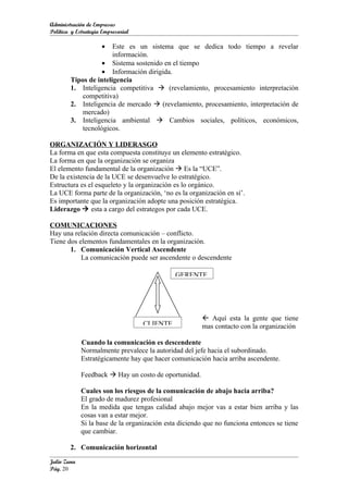 Administración de Empresas
Política y Estrategia Empresarial

                     • Este es un sistema que se dedica todo tiempo a revelar
                       información.
                   • Sistema sostenido en el tiempo
                   • Información dirigida.
        Tipos de inteligencia
        1. Inteligencia competitiva  (revelamiento, procesamiento interpretación
            competitiva)
        2. Inteligencia de mercado  (revelamiento, procesamiento, interpretación de
            mercado)
        3. Inteligencia ambiental  Cambios sociales, políticos, económicos,
            tecnológicos.

ORGANIZACIÓN Y LIDERASGO
La forma en que esta compuesta constituye un elemento estratégico.
La forma en que la organización se organiza
El elemento fundamental de la organización  Es la “UCE”.
De la existencia de la UCE se desenvuelve lo estratégico.
Estructura es el esqueleto y la organización es lo orgánico.
La UCE forma parte de la organización, ‘no es la organización en sí’.
Es importante que la organización adopte una posición estratégica.
Liderazgo  esta a cargo del estrategos por cada UCE.

COMUNICACIONES
Hay una relación directa comunicación – conflicto.
Tiene dos elementos fundamentales en la organización.
       1. Comunicación Vertical Ascendente
           La comunicación puede ser ascendente o descendente

                                              GERENTE




                                                        Aquí esta la gente que tiene
                                    CLIENTE            mas contacto con la organización

             Cuando la comunicación es descendente
             Normalmente prevalece la autoridad del jefe hacia el subordinado.
             Estratégicamente hay que hacer comunicación hacia arriba ascendente.

             Feedback  Hay un costo de oportunidad.

             Cuales son los riesgos de la comunicación de abajo hacia arriba?
             El grado de madurez profesional
             En la medida que tengas calidad abajo mejor vas a estar bien arriba y las
             cosas van a estar mejor.
             Si la base de la organización esta diciendo que no funciona entonces se tiene
             que cambiar.

        2. Comunicación horizontal
Julio Zuna
Pág. 20
 