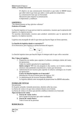 Administración de Empresas
Política y Estrategia Empresarial

             El objetivo en una comunicación horizontal es que todos lo RRHH tienen
             que saber todo lo que tiene que saber y cierto grado de compromiso.
             La comunicación tiene que ser horizontal.
             Mecanismo para mejorar la comunicación.
             Comprometer y establecer.

LOGÍSTICA
“Sin abastecimiento no hay ejércitos valientes”
Federico el Grande

La función logística es la que provee todo los suministros, insumos que la operación del
negocio y la empresa necesita.
Tú necesitas determinados recursos para producir suministros que la operación del
negocio y la empresa necesita.

Logística esta encargada de todo lo que tiene que hacerte llegar en forma oportuna.

La función de logística donde se encuentra??
En la burocracia, pero logística es prima hermana del negocio.
                                L
                                        “N”

La función logística tiene que hacerle llegar al strategos todo lo que valla a necesitar.

Hay 3 tipos de logística
      1. Proporción de medios para soportar el esfuerzo estratégico detrás del teatro
          de operaciones
          Todos los medios que precisa la organización
          Quién compra?  Con esta pregunta te das cuenta y su ti mismo compras
          entonces estas perdiendo concentración y tienes que terciarizar.
      2. Administración de recursos para soportar el esfuerzo estratégico en el teatro
          de operaciones
          Cual es la función logística en el mercado?
          Distribución  esta no forma parte del negocio “N”.
      3. La administración de recursos humanos (RRHH)
          La logística debería estar encargada de proporcionar los RRHH adecuados.

FUERZA DE VENTAS
Son personas.
Es la gente actuando, tomando posiciones, dominio sobre las cosas.
La fuerza de ventas es la que tiene contacto directo con el cliente.
La fuerza de ventas es la única que permite establecer dominio en el mercado
Tipos de fuerza de ventas
       1. Fuerza de ventas Activa
           Son el grupo de personas que están vendiendo
       2. Fuerza de ventas Pasiva
           Todo el resto de las personas

BUROCRACIA


Julio Zuna
Pág. 21
 