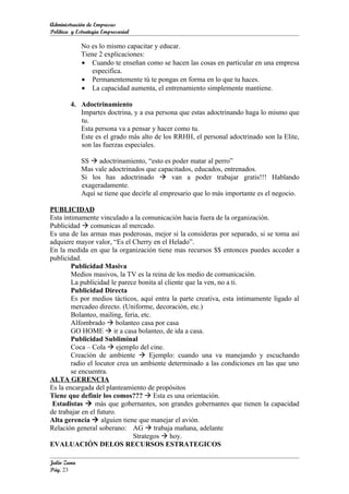 Administración de Empresas
Política y Estrategia Empresarial

             No es lo mismo capacitar y educar.
             Tiene 2 explicaciones:
             • Cuando te enseñan como se hacen las cosas en particular en una empresa
                especifica.
             • Permanentemente tú te pongas en forma en lo que tu haces.
             • La capacidad aumenta, el entrenamiento simplemente mantiene.

        4. Adoctrinamiento
           Impartes doctrina, y a esa persona que estas adoctrinando haga lo mismo que
           tu.
           Esta persona va a pensar y hacer como tu.
           Este es el grado más alto de los RRHH, el personal adoctrinado son la Elite,
           son las fuerzas especiales.

             SS  adoctrinamiento, “esto es poder matar al perro”
             Mas vale adoctrinados que capacitados, educados, entrenados.
             Si los has adoctrinado  van a poder trabajar gratis!!! Hablando
             exageradamente.
             Aquí se tiene que decirle al empresario que lo más importante es el negocio.

PUBLICIDAD
Esta íntimamente vinculado a la comunicación hacia fuera de la organización.
Publicidad  comunicas al mercado.
Es una de las armas mas poderosas, mejor si la consideras por separado, si se toma así
adquiere mayor valor, “Es el Cherry en el Helado”.
En la medida en que la organización tiene mas recursos $$ entonces puedes acceder a
publicidad.
        Publicidad Masiva
        Medios masivos, la TV es la reina de los medio de comunicación.
        La publicidad le parece bonita al cliente que la ven, no a ti.
        Publicidad Directa
        Es por medios tácticos, aquí entra la parte creativa, esta íntimamente ligado al
        mercadeo directo. (Uniforme, decoración, etc.)
        Bolanteo, mailing, feria, etc.
        Alfombrado  bolanteo casa por casa
        GO HOME  ir a casa bolanteo, de ida a casa.
        Publicidad Subliminal
        Coca – Cola  ejemplo del cine.
        Creación de ambiente  Ejemplo: cuando una va manejando y escuchando
        radio el locutor crea un ambiente determinado a las condiciones en las que uno
        se encuentra.
ALTA GERENCIA
Es la encargada del planteamiento de propósitos
Tiene que definir los comos???  Esta es una orientación.
 Estadistas  más que gobernantes, son grandes gobernantes que tienen la capacidad
de trabajar en el futuro.
Alta gerencia  alguien tiene que manejar el avión.
Relación general soberano: AG  trabaja mañana, adelante
                               Strategos  hoy.
EVALUACIÓN DELOS RECURSOS ESTRATEGICOS

Julio Zuna
Pág. 23
 
