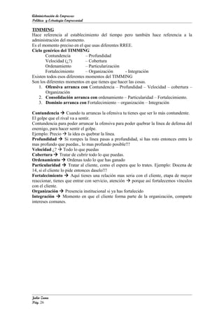 Administración de Empresas
Política y Estrategia Empresarial

TIMMING
Hace referencia al establecimiento del tiempo pero también hace referencia a la
administración del momento.
Es el momento preciso en el que usas diferentes RREE.
Ciclo genérico del TIMMING
       Contundencia           – Profundidad
       Velocidad (¿?)         – Cobertura
       Ordenamiento           – Particularización
       Fortalecimiento        – Organización      - Integración
Existen todos esos diferentes momentos del TIMMING
Son los diferentes momentos en que tienes que hacer las cosas.
    1. Ofensiva arranca con Contundencia – Profundidad – Velocidad – cobertura –
       Organización
    2. Consolidación arranca con ordenamiento – Particularidad – Fortalecimiento.
    3. Dominio arranca con Fortalecimiento – organización – Integración

Contundencia  Cuando tu arrancas la ofensiva tu tienes que ser lo más contundente.
El golpe que el rival va a sentir.
Contundencia para poder arrancar la ofensiva para poder quebrar la línea de defensa del
enemigo, para hacer sentir el golpe.
Ejemplo: Precio  la idea es quebrar la línea.
Profundidad  Si rompes la línea pasas a profundidad, si has roto entonces entra lo
mas profundo que puedas., lo mas profundo posible!!!
Velocidad ¿?  Todo lo que puedas
Cobertura  Tratar de cubrir todo lo que puedas.
Ordenamiento  Ordenas todo lo que has ganado
Particularidad  Tratar al cliente, como el espera que lo trates. Ejemplo: Docena de
14, si el cliente lo pide entonces daselo!!!
Fortalecimiento  Aquí tienes una relación mas seria con el cliente, etapa de mayor
reaccionar, tienes que entrar con servicio, atención  porque así fortalecemos vínculos
con el cliente.
Organización  Presencia institucional si ya has fortalecido
Integración  Momento en que el cliente forma parte de la organización, comparte
intereses comunes.




Julio Zuna
Pág. 26
 