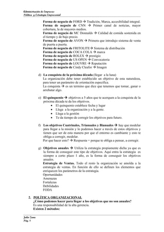 Administración de Empresas
Política y Estrategia Empresarial

                 Forma de negocio de FORD  Tradición, Marca, accesibilidad integral.
                 Forma de negocio de CNN  Primer canal de noticias, mayor
                 cobertura, la de mayores medios.
                 Forma de negocio de MC Donnalds  Calidad de comida sostenida en
                 el tiempo y de bajo precio.
                 Forma de negocio de AVON  Primera que introdujo sistema de venta
                 de puerta a puerta.
                 Forma de negocio de FRITOLITE Sistema de distribución
                 Forma de negocio de COCA COLA  marca
                 Forma de negocio de ROLEX  prestigio
                 Forma de negocio de US OPEN  Convocatoria
                 Forma de negocio de LOUVRE  Reputación
                 Forma de negocio de Cindy Cleafor  Imagen

             d) La conquista de la próxima década (llegar a la luna)
                La organización debe tener establecido un objetivo de esta naturaleza,
                para tener un parámetro de orientación especifica.
                La conquista  es un termino que dice que tenemos que tomar, ganar o
                arrebatar algo.

             e) El quinquenio  objetivos a 5 años que te acerquen a la conquista de la
                próxima década te da los objetivos.
                     • El quinquenio establece fecha y lugar
                     • Llega a la organización y a la gente.
                     • Llega a la gestión
                     • Te da tiempo de corregir los objetivos para futuro.

             f) Los objetivos Cuatrinales, Trianuales y Bianuales  hay que modelar
                para llegar a la misión y lo podemos hacer a través de estos objetivos y
                tienen que ser de esta manera por que el entorno es cambiante y esto te
                obliga a corregir, modelar.
                Por que hacer esto?  Respuesta = porque te obliga a pensar, a corregir.

             g) Objetivos anuales  Utiliza la estrategia propiamente dicha ya que es
                la forma de conseguir este tipo de objetivos. Aquí entra la estrategia es
                siempre a corto plazo 1 año, es la forma de conseguir los objetivos
                anuales.
                Estrategia de Ventas. Todo el resto la organización se amolda a la
                estrategia de ventas. En función de ello se definen los elementos que
                enriquecen los parámetros de la estrategia.
                Oportunidades
                Amenazas
                Fortalezas
                Debilidades
                FODA

    2. POLÍTICA ORGANIZACIONAL
       ¿Cómo podemos hacer para llegar a los objetivos que no son anuales?
       Es una responsabilidad de la alta gerencia.
       Existen 2 métodos:

Julio Zuna
Pág. 4
 