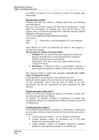 Administración de Empresas
Política y Estrategia Empresarial

                 Los RREE se Gastan  En el proceso de tratar de conseguir algo
                 inalcanzable.

                 Que queremos vender?
                 Tenemos que saber que vender, el strategos debe hacer una estrategia
                 para cada negocio.
                 Para que sea un mismo negocio las funciones de producción y ventas
                 deben ser homogéneas el momento que varia una de ellas es otro
                 negocio, ósea, si el proceso de producción es diferente entonces estamos
                 hablando de diferentes negocios.
                 “ES VITAL SABER QUE QUEREMOS VENDER”
                 Coca-Cola
                 Fanta            Producción y ventas homogéneas  1 sola estrategia
                 Srite

                 Agua Mineral  Varia en producción por ende es otro negocio, y
                 necesita otra estrategia.
                 Hay dos tipos de enfoque de homogeneidad
                    • Ortodoxo  voy a discriminar hasta el grado mas mínimo los
                         procesos de producción y ventas para diferenciar el negocio.
                         También conocida como escuela purista.
                        “Desventaja”  Es que es muy cara, utiliza muchos recursos
                        “Ventaja”  Eficaz
                    • Heterodoxo –> funciona en base a la practicidad y sinergia, es
                         practico para los negocios es rápido y efectivo pero arriesga mas.

                 Hay negocios donde se vende valor agregado, coca-cola que vende?
                 Coke o la chispa de la vida?
                 La alta gerencia es la que decide y se lo comunica a la UCE
                 Detrás de muchos negocios hay una función con valor agregado detrás.
                 Es mas aconsejable vencer coca-cola que la chispa de la vida,
                 mayormente por que son organización de gran experiencia, de ligas
                 mayores.

                 Porque queremos vender esto??
                 Porque se necesita una consigna de lucha en el combate, la gente tiene
                 que saber por que tiene que trabajar.
                 “el porque”  Pretende encontrar el significado al sentido (una
                 consigna) del trabajo en la organización, trasmite un mensaje concreto de
                 la organización.

                 Cuanto queremos Vender??
                 Es un elemento absolutamente cuantitativo, es donde mas se tropieza por
                 que nos ponen números un poco más alto de lo que tenemos para usar en
                 recursos.
                     • ¿Cuanto queremos vender? –> Es un elemento cuantificable.
                     • ¿Cuánto podemos vender?  contrastarlo con la UCE debe
                        siempre con este, para poder usarlo
                     • Cuanto debemos vender?  responde imperativos, responde
                        problemas y hay que hacerlo porque no nos queda otra.

Julio Zuna
Pág. 6
 