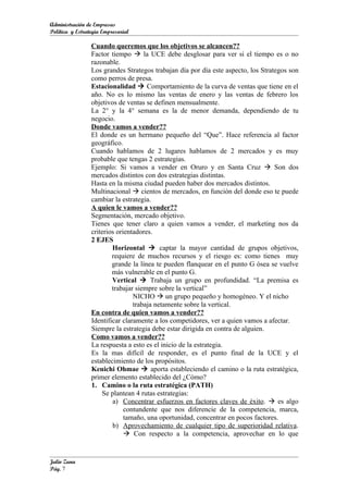 Administración de Empresas
Política y Estrategia Empresarial

                 Cuando queremos que los objetivos se alcancen??
                 Factor tiempo  la UCE debe desglosar para ver si el tiempo es o no
                 razonable.
                 Los grandes Strategos trabajan día por día este aspecto, los Strategos son
                 como perros de presa.
                 Estacionalidad  Comportamiento de la curva de ventas que tiene en el
                 año. No es lo mismo las ventas de enero y las ventas de febrero los
                 objetivos de ventas se definen mensualmente.
                 La 2° y la 4° semana es la de menor demanda, dependiendo de tu
                 negocio.
                 Donde vamos a vender??
                 El donde es un hermano pequeño del “Que”. Hace referencia al factor
                 geográfico.
                 Cuando hablamos de 2 lugares hablamos de 2 mercados y es muy
                 probable que tengas 2 estrategias.
                 Ejemplo: Si vamos a vender en Oruro y en Santa Cruz  Son dos
                 mercados distintos con dos estrategias distintas.
                 Hasta en la misma ciudad pueden haber dos mercados distintos.
                 Multinacional  cientos de mercados, en función del donde eso te puede
                 cambiar la estrategia.
                 A quien le vamos a vender??
                 Segmentación, mercado objetivo.
                 Tienes que tener claro a quien vamos a vender, el marketing nos da
                 criterios orientadores.
                 2 EJES
                         Horizontal  captar la mayor cantidad de grupos objetivos,
                         requiere de muchos recursos y el riesgo es: como tienes muy
                         grande la línea te pueden flanquear en el punto G ósea se vuelve
                         más vulnerable en el punto G.
                         Vertical  Trabaja un grupo en profundidad. “La premisa es
                         trabajar siempre sobre la vertical”
                                 NICHO  un grupo pequeño y homogéneo. Y el nicho
                                 trabaja netamente sobre la vertical.
                 En contra de quien vamos a vender??
                 Identificar claramente a los competidores, ver a quien vamos a afectar.
                 Siempre la estrategia debe estar dirigida en contra de alguien.
                 Como vamos a vender??
                 La respuesta a esto es el inicio de la estrategia.
                 Es la mas difícil de responder, es el punto final de la UCE y el
                 establecimiento de los propósitos.
                 Kenichi Ohmae  aporta estableciendo el camino o la ruta estratégica,
                 primer elemento establecido del ¿Cómo?
                 1. Camino o la ruta estratégica (PATH)
                     Se plantean 4 rutas estrategias:
                         a) Concentrar esfuerzos en factores claves de éxito.  es algo
                              contundente que nos diferencie de la competencia, marca,
                              tamaño, una oportunidad, concentrar en pocos factores.
                         b) Aprovechamiento de cualquier tipo de superioridad relativa.
                               Con respecto a la competencia, aprovechar en lo que


Julio Zuna
Pág. 7
 