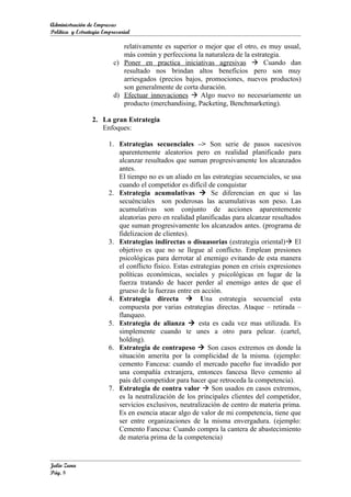 Administración de Empresas
Política y Estrategia Empresarial

                             relativamente es superior o mejor que el otro, es muy usual,
                             más común y perfecciona la naturaleza de la estrategia.
                          c) Poner en practica iniciativas agresivas  Cuando dan
                             resultado nos brindan altos beneficios pero son muy
                             arriesgados (precios bajos, promociones, nuevos productos)
                             son generalmente de corta duración.
                          d) Efectuar innovaciones  Algo nuevo no necesariamente un
                             producto (merchandising, Packeting, Benchmarketing).

                 2. La gran Estrategia
                    Enfoques:

                        1. Estrategias secuenciales –> Son serie de pasos sucesivos
                           aparentemente aleatorios pero en realidad planificado para
                           alcanzar resultados que suman progresivamente los alcanzados
                           antes.
                           El tiempo no es un aliado en las estrategias secuenciales, se usa
                           cuando el competidor es difícil de conquistar
                        2. Estrategia acumulativas  Se diferencian en que si las
                           secuénciales son poderosas las acumulativas son peso. Las
                           acumulativas son conjunto de acciones aparentemente
                           aleatorias pero en realidad planificadas para alcanzar resultados
                           que suman progresivamente los alcanzados antes. (programa de
                           fidelizacion de clientes).
                        3. Estrategias indirectas o disuasorias (estrategia oriental) El
                           objetivo es que no se llegue al conflicto. Emplean presiones
                           psicológicas para derrotar al enemigo evitando de esta manera
                           el conflicto físico. Estas estrategias ponen en crisis expresiones
                           políticas económicas, sociales y psicológicas en lugar de la
                           fuerza tratando de hacer perder al enemigo antes de que el
                           grueso de la fuerzas entre en acción.
                        4. Estrategia directa  Una estrategia secuencial esta
                           compuesta por varias estrategias directas. Ataque – retirada –
                           flanqueo.
                        5. Estrategia de alianza  esta es cada vez mas utilizada. Es
                           simplemente cuando te unes a otro para pelear. (cartel,
                           holding).
                        6. Estrategia de contrapeso  Son casos extremos en donde la
                           situación amerita por la complicidad de la misma. (ejemplo:
                           cemento Fancesa: cuando el mercado paceño fue invadido por
                           una compañía extranjera, entonces fancesa llevo cemento al
                           país del competidor para hacer que retroceda la competencia).
                        7. Estrategia de contra valor  Son usados en casos extremos,
                           es la neutralización de los principales clientes del competidor,
                           servicios exclusivos, neutralización de centro de materia prima.
                           Es en esencia atacar algo de valor de mi competencia, tiene que
                           ser entre organizaciones de la misma envergadura. (ejemplo:
                           Cemento Fancesa: Cuando compra la cantera de abastecimiento
                           de materia prima de la competencia)


Julio Zuna
Pág. 8
 