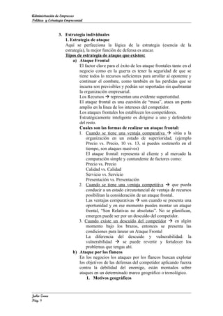 Administración de Empresas
Política y Estrategia Empresarial


                 3. Estrategia individuales
                    1. Estrategia de ataque
                    Aquí se perfecciona la lógica de la estrategia (esencia de la
                    estrategia), la mejor función de defensa es atacar.
                    Tipos de estrategia de ataque que existen:
                         a) Ataque Frontal
                            El factor clave para el éxito de los ataque frontales tanto en el
                            negocio como en la guerra es tener la seguridad de que se
                            tiene todos lo recursos suficientes para arrollar al oponente y
                            continuar el combate, como también en las perdidas que se
                            incurra son previsibles y podrán ser soportadas sin quebrantar
                            la organización empresarial.
                            Los Recursos  representan una evidente superioridad.
                            El ataque frontal es una cuestión de “masa”, ataca un punto
                            amplio en la línea de los intereses del competidor.
                            Los ataques frontales los establecen los competidores.
                            Estratégicamente inteligente es dirigirse a uno y defenderte
                            del resto.
                            Cuales son las formas de realizar un ataque frontal:
                            1. Cuando se tiene una ventaja comparativa  sitúa a la
                                 organización en un estado de superioridad, (ejemplo
                                 Precio vs. Precio, 10 vs. 13, si puedes sostenerlo en el
                                 tiempo, son ataques masivos)
                                 El ataque frontal: representa al cliente y al mercado la
                                 comparación simple y contundente de factores como:
                                 Precio vs. Precio
                                 Calidad vs. Calidad
                                 Servicio vs. Servicio
                                 Presentación vs. Presentación
                            2. Cuando se tiene una ventaja competitiva  que pueda
                                 conducir a un estado circunstancial de ventaja de recursos
                                 posibilitan la consideración de un ataque frontal.
                                 Las ventajas comparativas  son cuando se presenta una
                                 oportunidad y en ese momento puedes montar un ataque
                                 frontal, “Son Relativas no absolutas”. No se planifican,
                                 emergen puede ser por un descuido del competidor.
                            3. Cuando existe un descuido del competidor  en algún
                                 momento bajo los brazos, entonces se presenta las
                                 condiciones para lanzar un Ataque Frontal
                                 La diferencia del descuido y vulnerabilidad: la
                                 vulnerabilidad  se puede revertir y fortalecer los
                                 problemas que tengas ahí.
                         b) Ataque por los flancos
                            En los negocios los ataques por los flancos buscan explotar
                            los objetivos de las defensas del competidor aplicando fuerza
                            contra la debilidad del enemigo, están montados sobre
                            ataques en un determinado marco geográfico o tecnológico.
                                 1. Motivos geográficos


Julio Zuna
Pág. 9
 