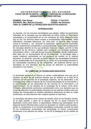 UNIVERSIDAD CENTRAL DEL ECUADOR
FACULTAD DE FILOSOFIA, LETRAS Y CIENCIAS DE LA EDUCACION
ASIGNATURA: ENTORNO VIRTUAL
NOMBRE: Galo Sango
FECHA: 17 Oct.2013
DOCENTE: Msc. Marcelo Chicaiza
CURSO: 4to Semestre
TEMA: EL CAMPO DE LA TECNOLOGÍA EDUCATIVA (ENSAYO)
INTRODUCCIÓN
La escuela, con los recursos tecnológicos que adopta, refleja los parámetros
culturales de la sociedad que los desarrolla de todos modos la información
actualizada y el conocimiento ya no son privativos de dicha institución pues
hoy en día, los alumnos tienen acceso a enciclopedias multimediales, redes
telemáticas, mensajes televisivos, etc. Ante esto el docente debe navegar
contra la corriente y así fomentar la creatividad educar para la diversidad,
generar experiencias compartidas y contextualizadas bregar por la elaboración
de mensajes abiertos en los que participen todos los sujetos, permitir la libre
expresión de los alumnos, trabajar para conseguir una sociedad igualitaria,
democrática y libre y más allá de qué recurso tecnológico decida implementar,
este debe ser un acompañante fiel de la enseñanza la tecnología debe y
puede colaborar activamente en los procesos de cambio en el sistema
educativo, no obstante para ello se deben atender las necesidades formativas
de los profesionales de la educación en el campo de la tecnología educativa y
las necesidades educativas de los estudiantes así podemos afirmar que la
tecnología es una disciplina que se ocupa de descubrir la potencialidad
educativa en los medios.
EL CAMPO DE LA TECNOLOGÍA EDUCATIVA
La tecnología educativa no abarca un campo unidisciplinaria sino que por el
contrario se nutre de los avances teóricos que se realizan en el área de la
didáctica de los avances de la psicología cognitiva, de los desarrollos y las
investigaciones sobre el impacto de las nuevas tecnologías de la información y
la comunicación de los desarrollos de las ciencias de la información y la
documentación, de los estudios de la sociología de la cultura, entre otros.
Entonces, básicamente podríamos caracterizarla como una disciplina que se
ocupa de descubrir la potencialidad educativa de los distintos medios para que
puedan ser incorporados en ámbitos educativos obteniendo de ellos su mejor
rendimiento, en esta dirección irán nuestros aportes en este libro.
La tecnología educativa como campo de estudio nació en los Estados Unidos,
en el siglo pasado, a partir de la década del 40, en aquel momento se
diseñaban cursos para instruir a especialistas militares que participaban de la
Segunda Guerra Mundial estos cursos se apoyaban en medios audiovisuales y
tenían su fundamento en la corriente psicológica conductista, durante los años
50 los fundamentos conductistas del aprendizaje se fueron incorporando
lentamente a los estudios de campo en los 60 el despegue de los medios de

 