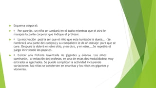  Esquema corporal:
 Por parejas, un niño se tumbará en el suelo mientras que el otro le
masajea la parte corporal que indique el profesor.
 La motivación podría ser que el niño que esta tumbado le duele…. (Se
nombrará una parte del cuerpo) y su compañero le da un masaje para que se
cure. Después le dolerá en otro sitio, y en otro, y en otro…..Se repetirá el
juego invirtiendo los papeles.
 Contar una historia inventada de gigantes y enanos .Los niños
caminarán, a imitación del profesor, en una de estas dos modalidades: muy
estirados o agachados. Se puede complicar la actividad incluyendo
variaciones: las niñas se convierten en enanitas y los niños en gigantes y
viceversa.
 