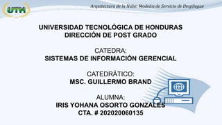 Arquitectura de la Nube: Modelos de Servicio de Despliegue
UNIVERSIDAD TECNOLÓGICA DE HONDURAS
DIRECCIÓN DE POST GRADO
CATEDRA:
SISTEMAS DE INFORMACIÓN GERENCIAL
CATEDRÁTICO:
MSC. GUILLERMO BRAND
ALUMNA:
IRIS YOHANA OSORTO GONZALES
CTA. # 202020060135
 