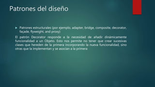 Patrones del diseño
 Patrones estructurales (por ejemplo, adapter, bridge, composite, decorator,
façade, flyweight, and proxy)
El patrón Decorator responde a la necesidad de añadir dinámicamente
funcionalidad a un Objeto. Esto nos permite no tener que crear sucesivas
clases que hereden de la primera incorporando la nueva funcionalidad, sino
otras que la implementan y se asocian a la primera
 