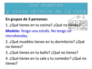 En grupos de 3 personas:
1. ¿Qué tienes en tu cocina? ¿Qué no tienes?
Modelo: Tengo una estufa. No tengo un
microhondas.
2. ¿Qué muebles tienes en tu dormitorio? ¿Qué
no tienes?
3. ¿Qué tienes en tu baño? ¿Qué no tienes?
4. ¿Qué tienes en tu sala y tu comedor? ¿Qué no
tienes?
Los muebles
y otros objetos de la casa
 