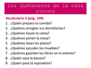 Los quehaceres de la casa
(chores)
Vocabulario 4 (pág. 109)
1. ¿Quién prepara la comida?
2. ¿Quiénes arreglan sus dormitorios?
3. ¿Quiénes hacen la cama?
4. ¿Quiénes ponen la mesa?
5. ¿Quiénes lavan los platos?
6. ¿Quiénes sacuden los muebles?
7. ¿Quiénes guardan los libros en el estante?
8. ¿Quién saca la basura?
9. ¿Quién pasa la aspiradora?
 