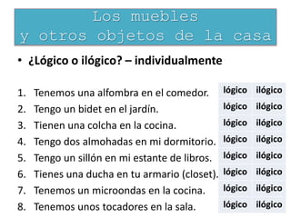 • ¿Lógico o ilógico? – individualmente
1. Tenemos una alfombra en el comedor.
2. Tengo un bidet en el jardín.
3. Tienen una colcha en la cocina.
4. Tengo dos almohadas en mi dormitorio.
5. Tengo un sillón en mi estante de libros.
6. Tienes una ducha en tu armario (closet).
7. Tenemos un microondas en la cocina.
8. Tenemos unos tocadores en la sala.
Los muebles
y otros objetos de la casa
lógico ilógico
lógico ilógico
lógico ilógico
lógico ilógico
lógico ilógico
lógico ilógico
lógico ilógico
lógico ilógico
 