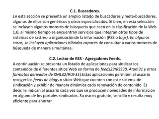 C.1. Buscadores.En esta sección se presenta un amplio listado de buscadores y meta-buscadores,algunos de ellos son genéricos y otros especializados. Si bien, en esta selección se incluyen algunos motores de búsqueda que caen en la clasificación de la Web 1.0, al mismo tiempo se encuentran servicios que integran otros tipos de sistemas de rastreo u organizacióndela información (RSS o tags). En algunos casos, se incluyen aplicaciones híbridas capaces de consultar a varios motores de búsqueda de manera simultánea.C.2. Lector de RSS - AgregadoresFeeds.A continuación se presenta un listado de aplicaciones para sindicar los contenidos de diferentes sitios Web en forma de feeds29(RSS30, Atom31 y otros formatos derivados de XML32/RDF33).Estas aplicaciones permiten al usuario recoger los feeds de blogs o sitios Web que cuenten con este sistema de sindicación y exhibir de manera dinámica cada renovación de contenido. Es decir, le indican al usuario cada vez que se producen novedades de información en alguno de los portales sindicados. Su uso es gratuito, sencillo y resulta muy eficiente para ahorrar