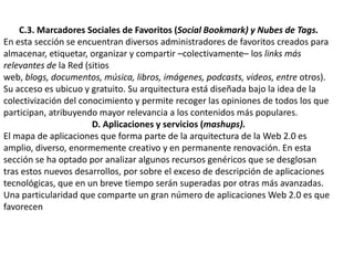 C.3. Marcadores Sociales de Favoritos (Social Bookmark) y Nubes de Tags.En esta sección se encuentran diversos administradores de favoritos creados para almacenar, etiquetar, organizar y compartir –colectivamente– los links más relevantes de la Red (sitios web, blogs, documentos, música, libros, imágenes, podcasts, videos, entre otros). Su acceso es ubicuo y gratuito. Su arquitectura está diseñada bajo la idea de lacolectivización del conocimiento y permite recoger las opiniones de todos los que participan, atribuyendo mayor relevancia a los contenidos más populares.D. Aplicaciones y servicios (mashups).El mapa de aplicaciones que forma parte de la arquitectura de la Web 2.0 es amplio, diverso, enormemente creativo y en permanente renovación. En esta sección se ha optado por analizar algunos recursos genéricos que se desglosan tras estos nuevos desarrollos, por sobre el exceso de descripción de aplicaciones tecnológicas, que en un breve tiempo serán superadas por otras más avanzadas. Una particularidad que comparte un gran número de aplicaciones Web 2.0 es que favorecen