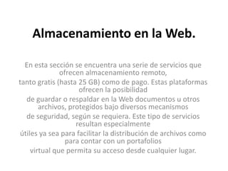 Almacenamiento en la Web.En esta sección se encuentra una serie de servicios que ofrecen almacenamiento remoto,tanto gratis (hasta 25 GB) como de pago. Estas plataformas ofrecen la posibilidadde guardar o respaldar en la Web documentos u otros archivos, protegidos bajo diversos mecanismosde seguridad, según se requiera. Este tipo de servicios resultan especialmenteútiles ya sea para facilitar la distribución de archivos como para contar con un portafoliosvirtual que permita su acceso desde cualquier lugar.