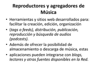 Reproductores y agregadores de MúsicaHerramientas y sitios web desarrollados para: facilitar la creación, edición, organización(tags o feeds), distribución, publicación, reproducción y búsqueda de audios (podcasts).Además de ofrecer la posibilidad de almacenamiento o descarga de música, estasaplicaciones pueden integrarse con blogs, lectores y otras fuentes disponibles en la Red.