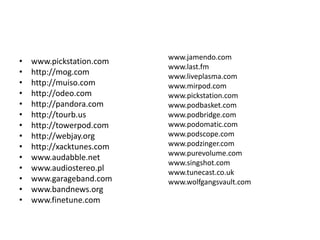 www.pickstation.comhttp://mog.comhttp://muiso.comhttp://odeo.comhttp://pandora.comhttp://tourb.ushttp://towerpod.comhttp://webjay.orghttp://xacktunes.comwww.audabble.netwww.audiostereo.plwww.garageband.comwww.bandnews.orgwww.finetune.comwww.jamendo.comwww.last.fmwww.liveplasma.comwww.mirpod.comwww.pickstation.comwww.podbasket.comwww.podbridge.comwww.podomatic.comwww.podscope.comwww.podzinger.comwww.purevolume.comwww.singshot.comwww.tunecast.co.ukwww.wolfgangsvault.com